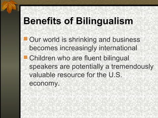 Benefits of Bilingualism
 Our world is shrinking and business
becomes increasingly international
 Children who are fluent bilingual
speakers are potentially a tremendously
valuable resource for the U.S.
economy.
 