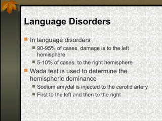 Language Disorders
 In language disorders
 90-95% of cases, damage is to the left
hemisphere
 5-10% of cases, to the right hemisphere
 Wada test is used to determine the
hemispheric dominance
 Sodium amydal is injected to the carotid artery
 First to the left and then to the right
 