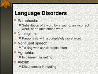 Language Disorders
 Paraphasia:
 Substitution of a word by a sound, an incorrect
word, or an unintended word
 Neologism:
 Paraphasia with a completely novel word
 Nonfluent speech:
 Talking with considerable effort
 Agraphia:
 Impairment in writing
 Alexia:
 Disturbances in reading
 