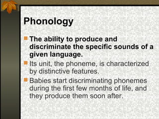 Phonology
 The ability to produce and
discriminate the specific sounds of a
given language.
 Its unit, the phoneme, is characterized
by distinctive features.
 Babies start discriminating phonemes
during the first few months of life, and
they produce them soon after.
 