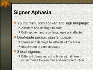 Signer Aphasia
 Young man, both spoken and sign language:
 Accident and damage to brain
 Both spoken and sign languages are affected
 Deaf-mute person, sign language:
 Stroke and damage to left-side of the brain
 Impairment in sign language
 3 deaf signers:
 Different damages to the brain with different
impairments to grammar and word production
 