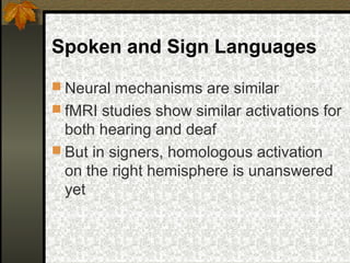 Spoken and Sign Languages
 Neural mechanisms are similar
 fMRI studies show similar activations for
both hearing and deaf
 But in signers, homologous activation
on the right hemisphere is unanswered
yet
 