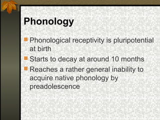 Phonology
 Phonological receptivity is pluripotential
at birth
 Starts to decay at around 10 months
 Reaches a rather general inability to
acquire native phonology by
preadolescence
 