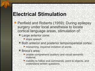 Electrical Stimulation
 Penfield and Roberts (1959): During epilepsy
surgery under local anesthesia to locate
cortical language areas, stimulation of:
 Large anterior zone:
 stops speech
 Both anterior and posterior temporoparietal cortex:
 misnaming, impaired imitation of words
 Broca’s area:
 unable comprehend auditory and visual semantic
material,
 inability to follow oral commands, point to objects, and
understand written questions
 