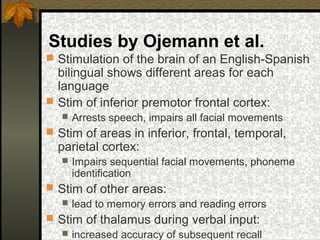 Studies by Ojemann et al.
 Stimulation of the brain of an English-Spanish
bilingual shows different areas for each
language
 Stim of inferior premotor frontal cortex:
 Arrests speech, impairs all facial movements
 Stim of areas in inferior, frontal, temporal,
parietal cortex:
 Impairs sequential facial movements, phoneme
identification
 Stim of other areas:
 lead to memory errors and reading errors
 Stim of thalamus during verbal input:
 increased accuracy of subsequent recall
 