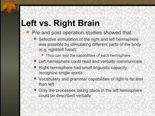 Left vs. Right Brain
 Pre and post operation studies showed that:
 Selective stimulation of the right and left hemisphere
was possible by stimulating different parts of the body
(e.g. right/left hand):
 Thus can test the capabilities of each hemisphere
 Left hemisphere could read and verbally communicate
 Right hemisphere had small linguistic capacity:
recognize single words
 Vocabulary and grammar capabilities of right is far less
than left
 Only the processes taking place in the left hemisphere
could be described verbally
 