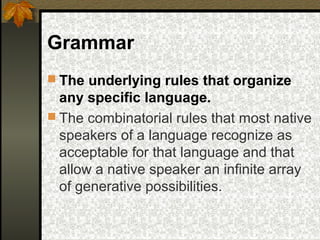 Grammar
 The underlying rules that organize
any specific language.
 The combinatorial rules that most native
speakers of a language recognize as
acceptable for that language and that
allow a native speaker an infinite array
of generative possibilities.
 