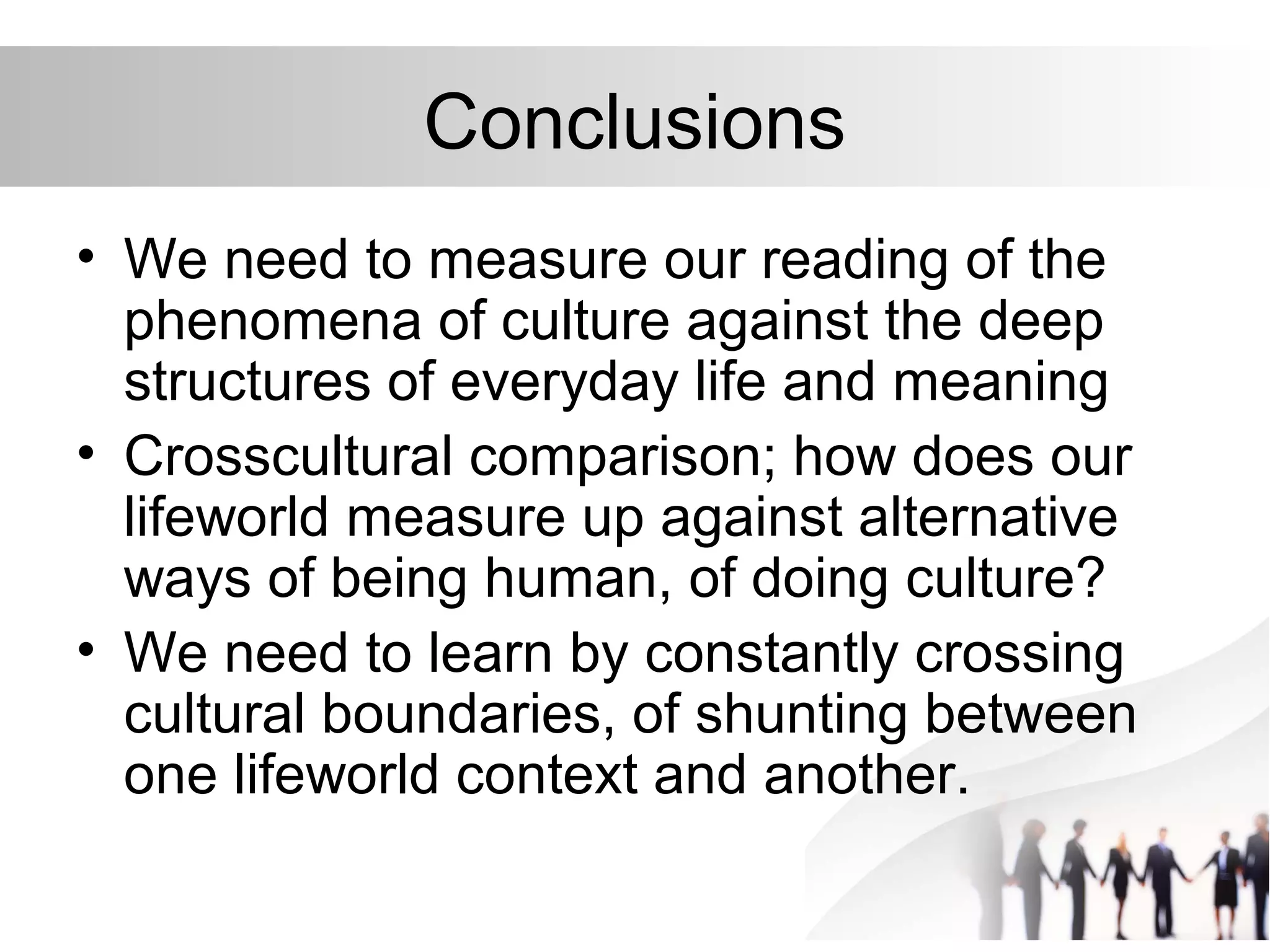 Conclusions
• We need to measure our reading of the
phenomena of culture against the deep
structures of everyday life and meaning
• Crosscultural comparison; how does our
lifeworld measure up against alternative
ways of being human, of doing culture?
• We need to learn by constantly crossing
cultural boundaries, of shunting between
one lifeworld context and another.
 
