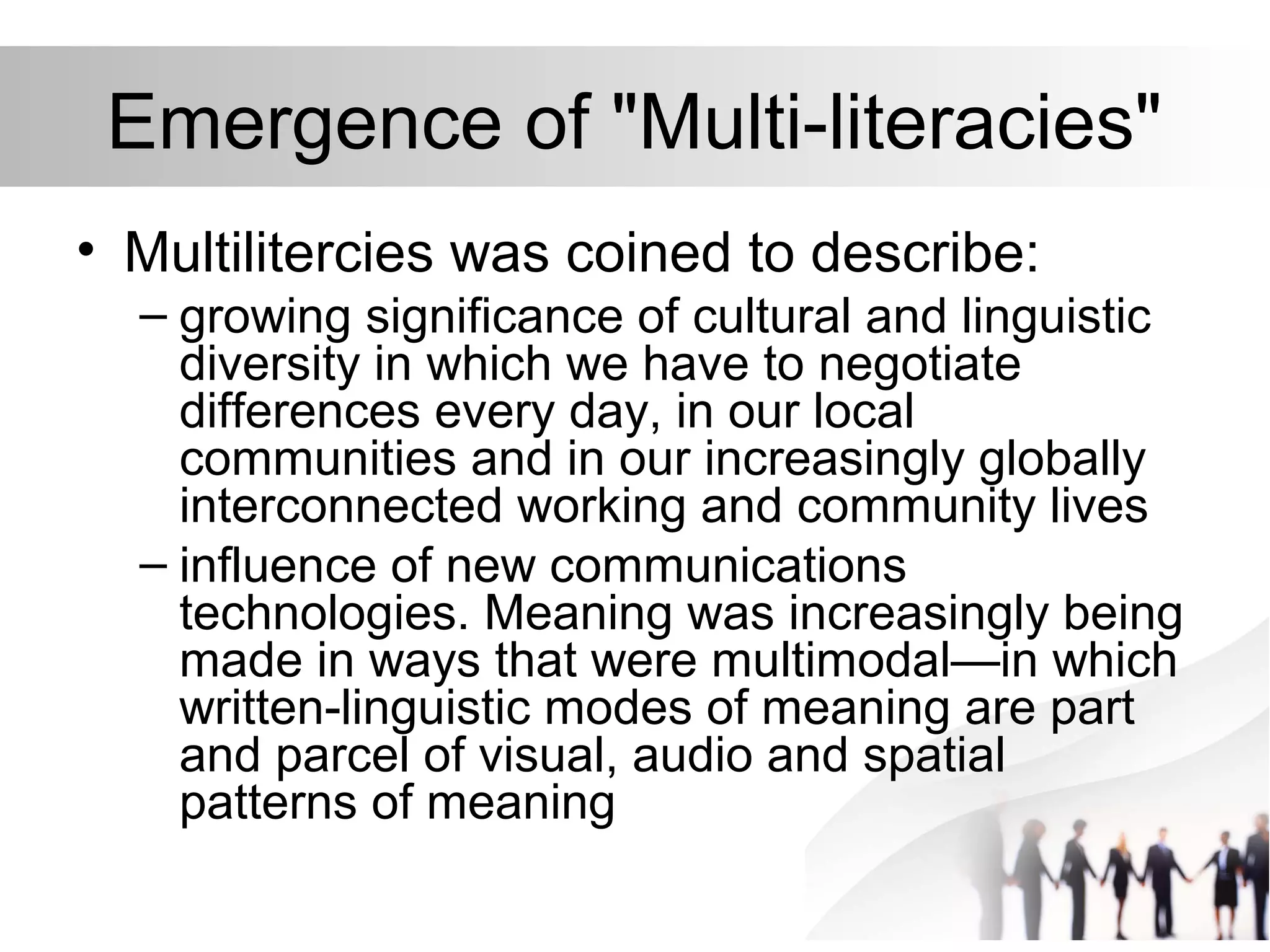 Emergence of "Multi-literacies"
• Multilitercies was coined to describe:
– growing significance of cultural and linguistic
diversity in which we have to negotiate
differences every day, in our local
communities and in our increasingly globally
interconnected working and community lives
– influence of new communications
technologies. Meaning was increasingly being
made in ways that were multimodal—in which
written-linguistic modes of meaning are part
and parcel of visual, audio and spatial
patterns of meaning
 