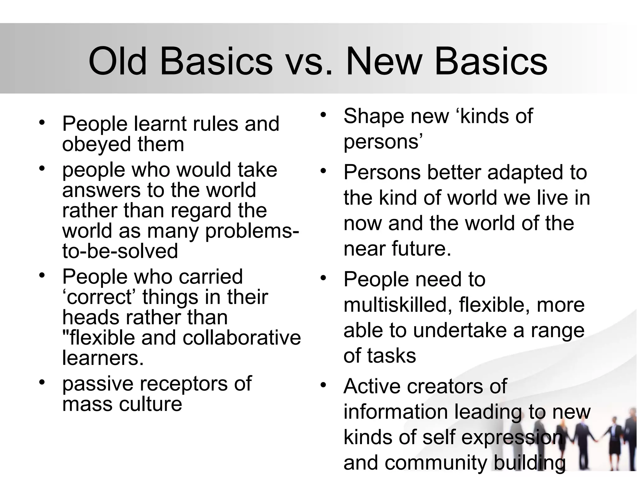 Old Basics vs. New Basics
• People learnt rules and
obeyed them
• people who would take
answers to the world
rather than regard the
world as many problems-
to-be-solved
• People who carried
‘correct’ things in their
heads rather than
"flexible and collaborative
learners.
• passive receptors of
mass culture
• Shape new ‘kinds of
persons’
• Persons better adapted to
the kind of world we live in
now and the world of the
near future.
• People need to
multiskilled, flexible, more
able to undertake a range
of tasks
• Active creators of
information leading to new
kinds of self expression
and community building
 