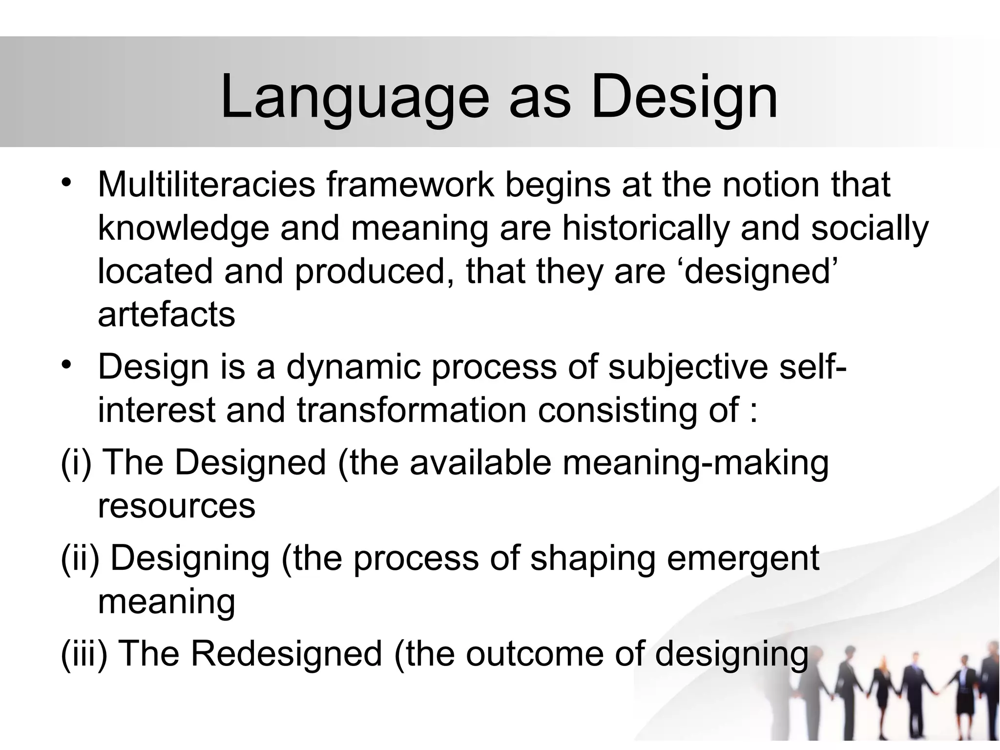 Language as Design
• Multiliteracies framework begins at the notion that
knowledge and meaning are historically and socially
located and produced, that they are ‘designed’
artefacts
• Design is a dynamic process of subjective self-
interest and transformation consisting of :
(i) The Designed (the available meaning-making
resources
(ii) Designing (the process of shaping emergent
meaning
(iii) The Redesigned (the outcome of designing
 