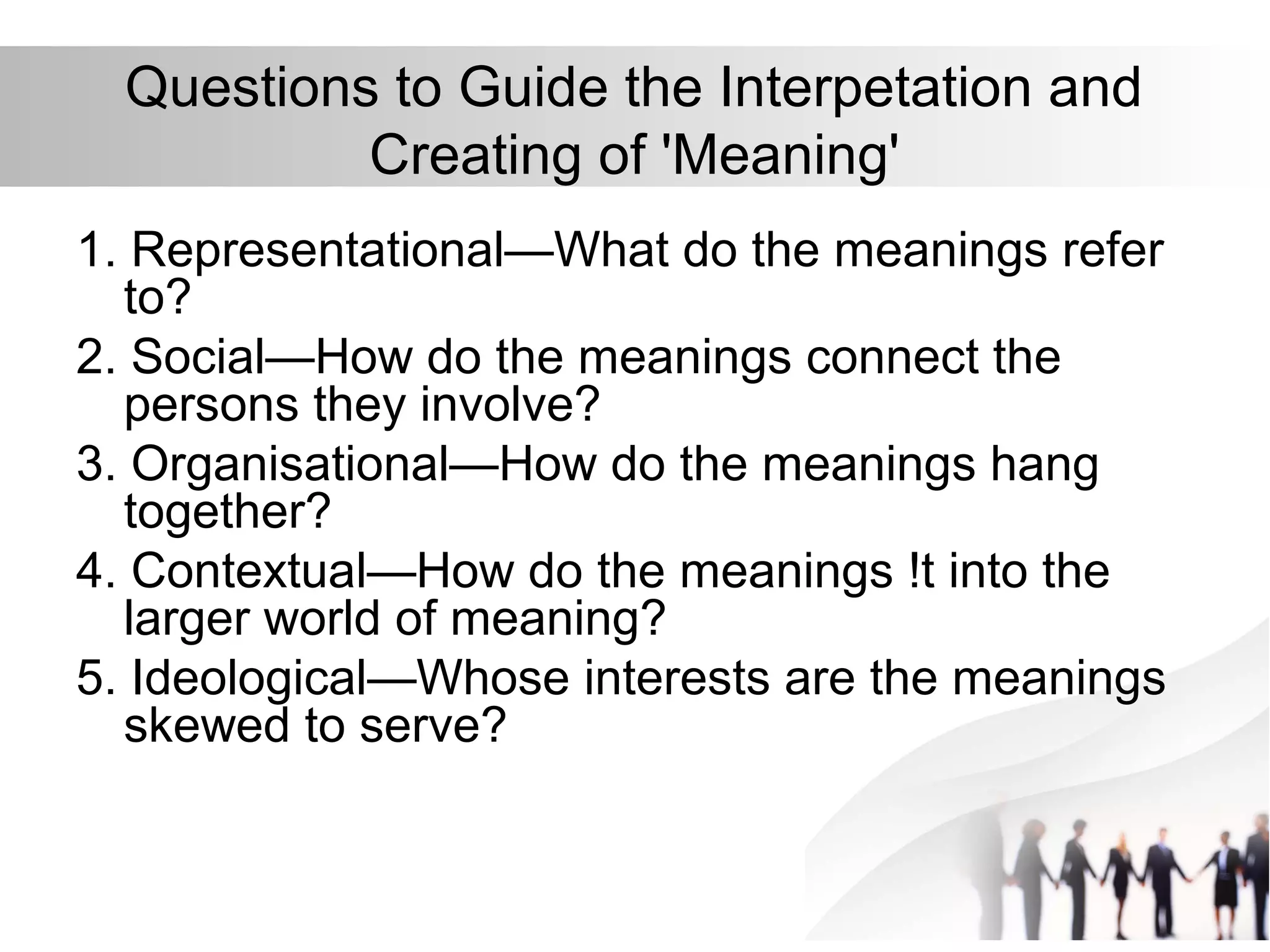 Questions to Guide the Interpetation and
Creating of 'Meaning'
1. Representational—What do the meanings refer
to?
2. Social—How do the meanings connect the
persons they involve?
3. Organisational—How do the meanings hang
together?
4. Contextual—How do the meanings !t into the
larger world of meaning?
5. Ideological—Whose interests are the meanings
skewed to serve?
 