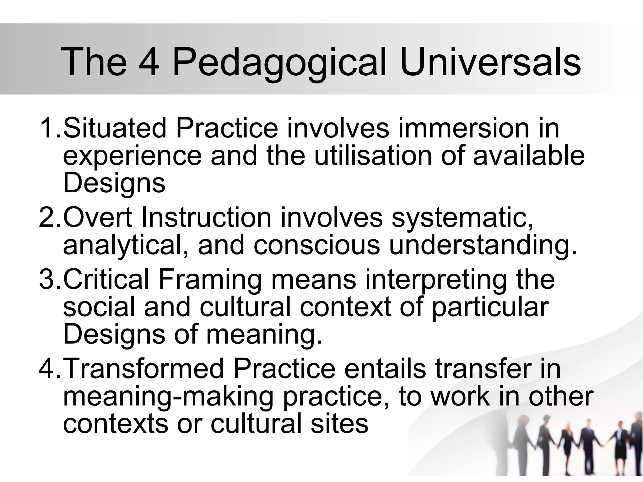 The 4 Pedagogical Universals
1.Situated Practice involves immersion in
experience and the utilisation of available
Designs
2.Overt Instruction involves systematic,
analytical, and conscious understanding.
3.Critical Framing means interpreting the
social and cultural context of particular
Designs of meaning.
4.Transformed Practice entails transfer in
meaning-making practice, to work in other
contexts or cultural sites
 