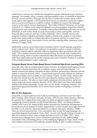 Language Education in Asia, Volume 3, Issue 2, 2012
Chujo, Anthony, Oghigian, and Uchibori - Page 133
written texts in various ways, and this has changed how people understand, teach, and learn
language. For example, using a computer and representative corpus, it is possible to determine
the most common word in a language, the top 100 or 10,000 most common words, which
words appear often together, or what grammatical features are prevalent in particular registers
(such as casual conversation or academic writing). In addition to research into language,
corpora can be used in resource development. The Collins COBUILD Dictionary, for example,
is based on a 2.5 billion-word corpus from globally sourced newspapers, magazines, websites,
radio programs and conversations. It provides contextualized definitions so learners can see the
definitions, as well as how words are used, what words are often used together, and how
frequently these words are used (see “Collins COBUILD,” 2012). Another resource, the
Longman Grammar of Spoken and Written English, is based on the analysis of a 40 million-
word corpus and provides an in-depth description of grammar and how it is used in four
registers: academic prose, conversation, fiction, and news reporting (Biber, Johansson, Leech,
Conrad, & Finegan, 1999).
Additionally, corpora can be used to teach translation and for second language acquisition.
Using a software tool called a concordancer, it is possible to explore a corpus of authentic
language to observe patterns and make inductive hypotheses about grammatical rules and
usage. This is student-centered, discovery-based learning. It contrasts with a traditional L2
classroom setting, which is teacher-centered and where the lessons are explicit (explained)
rather than implicit (discovered) and the language data used is limited to whatever is available
in the provided textbook or audio / video tape.
Computer-Based Versus Paper-Based Versus Combined Data-Driven Learning (DDL)
Generally, DDL refers to computer-based corpus exercises. A computer-based approach means
the student is directly interfacing with a computer, corpus, and concordancing tool. It is
student-centered and student-controlled, the data is limitless, and learning is inductive with the
student as researcher (Gavioli, 2001). A paper-based approach means students are looking at
printed concordance lines on paper, not on computer screens. In other words, someone (the
teacher) has already done the searches and is providing the resulting concordance lines for
students to examine. The tasks are more readily understood and time-efficient, and do not
require student-accessed computers (Boulton, 2010). While there have been many studies
looking at the distinct advantages of each, there are few studies comparing computer- and
paper-based approaches (Boulton, 2010) and no known studies investigating a combined
approach.
DDL for EFL Beginners
Using DDL or corpus-based exercises in the second-language classroom is not new (Aston,
2001; Hunston, 2002; O’Keefe, McCarthy, & Carter, 2007; Sinclair, 2004); however, although
the potential for L2 applications using corpora is widely recognized, empirical studies
investigating classroom benefits are still limited (Johansson, 2009). According to Boulton
(2008a), only 4 out of 50 empirical DDL studies surveyed were conducted with beginner or
low-proficiency-level students; he further suggested that “current research encourages the belief
that DDL is only useful for advanced learners in a computer laboratory” (Boulton, 2008b).
There are several reasons for this. First, concordance lines in only the target language can
overwhelm beginner-level students (Tono, 2003). Second, with literally millions of words, it is
difficult for learners to know where to begin and what to look for (Tribble, 1997). Third,
because many languages have various exceptions to grammatical rules, understanding
concordance lines and finding patterns can be challenging (Oghigian & Chujo, 2010). Finally,
some students (and teachers) have difficulty using the hardware and / or software (Boulton,
 