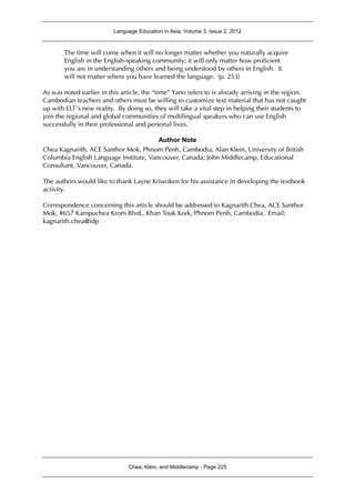 Language Education in Asia, Volume 3, Issue 2, 2012
Chea, Klein, and Middlecamp - Page 225
The time will come when it will no longer matter whether you naturally acquire
English in the English-speaking community; it will only matter how proficient
you are in understanding others and being understood by others in English. It
will not matter where you have learned the language. (p. 253)
As was noted earlier in this article, the “time” Yano refers to is already arriving in the region.
Cambodian teachers and others must be willing to customize text material that has not caught
up with ELT’s new reality. By doing so, they will take a vital step in helping their students to
join the regional and global communities of multilingual speakers who can use English
successfully in their professional and personal lives.
Author Note
Chea Kagnarith, ACE Santhor Mok, Phnom Penh, Cambodia; Alan Klein, University of British
Columbia English Language Institute, Vancouver, Canada; John Middlecamp, Educational
Consultant, Vancouver, Canada.
The authors would like to thank Layne Kriwoken for his assistance in developing the textbook
activity.
Correspondence concerning this article should be addressed to Kagnarith Chea, ACE Santhor
Mok, #657 Kampuchea Krom Blvd., Khan Touk Kork, Phnom Penh, Cambodia. Email:
kagnarith.chea@idp
 