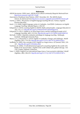 Teaching Practice
Chea, Klein, and Middlecamp - Page 226
References
ASEAN Secretariat. (2009, June). ASEAN socio-cultural community blueprint. Retrieved from
http://www.aseansec.org/5187-19.pdf
Association of Southeast Asian Nations. (2007, November 20). The ASEAN charter
(Article 34). Retrieved from http://www.aseansec.org/publications/ASEAN-Charter.pdf
Harmer, J. (2007). The practice of English language teaching (4th ed.). Harlow, England:
Pearson Education.
Keuk, C. N. (2008). English language variety in Cambodia. CamTESOL Conference on English
Language Teaching: Selected Papers, 4, 98-107.
Kirkpatrick, A. (2010). Learning English in ASEAN: Myths and principles. Language Education in
Asia, 1(1), 1-7. http://dx.doi.org/10.5746/LEiA/10/V1/A02/Kirkpatrick
Kirkpatrick, A. (2011). English as an Asian lingua franca and the multilingual model of ELT.
Language Teaching, 44(2), 212-224. http://dx.doi.org/10.1017/S0261444810000145
McGrath, I. (2002). Materials evaluation and design for language teaching. Edinburgh,
Scotland: Edinburgh University Press.
Moore, S. H., & Bounchan, S. (2010). English in Cambodia: Changes and challenges. World
Englishes, 29(1), 114-126. http://dx.doi.org/10.1111/j.1467-971X.2009.01628.x
Seidlhofer, B. (2005). Key concepts in ELT: English as a lingua franca. ELT Journal, 59(4), 339-
341. http://dx.doi.org/10.1093/elt/cci064
Tomlinson, B. (2006). A multi-dimensional approach to teaching English for the world. In R.
Rubdy & M. Saraceni (Eds.), English in the world: Global rules, global roles (pp. 130-
150). London, England: Continuum.
Yano, Y. (2009). English as an international lingua franca: From societal to individual. World
Englishes, 28(2), 246-255. http://dx.doi.org/10.1111/j.1467-971X.2009.01587.x
 