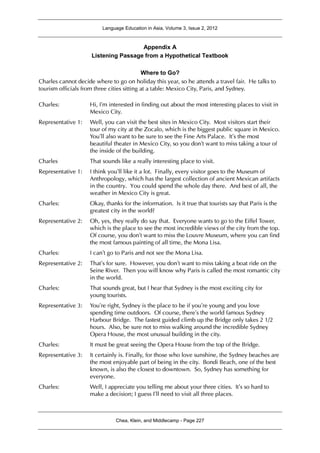 Language Education in Asia, Volume 3, Issue 2, 2012
Chea, Klein, and Middlecamp - Page 227
Appendix A
Listening Passage from a Hypothetical Textbook
Where to Go?
Charles cannot decide where to go on holiday this year, so he attends a travel fair. He talks to
tourism officials from three cities sitting at a table: Mexico City, Paris, and Sydney.
Charles: Hi, I’m interested in finding out about the most interesting places to visit in
Mexico City.
Representative 1: Well, you can visit the best sites in Mexico City. Most visitors start their
tour of my city at the Zocalo, which is the biggest public square in Mexico.
You’ll also want to be sure to see the Fine Arts Palace. It’s the most
beautiful theater in Mexico City, so you don’t want to miss taking a tour of
the inside of the building.
Charles That sounds like a really interesting place to visit.
Representative 1: I think you’ll like it a lot. Finally, every visitor goes to the Museum of
Anthropology, which has the largest collection of ancient Mexican artifacts
in the country. You could spend the whole day there. And best of all, the
weather in Mexico City is great.
Charles: Okay, thanks for the information. Is it true that tourists say that Paris is the
greatest city in the world?
Representative 2: Oh, yes, they really do say that. Everyone wants to go to the Eiffel Tower,
which is the place to see the most incredible views of the city from the top.
Of course, you don’t want to miss the Louvre Museum, where you can find
the most famous painting of all time, the Mona Lisa.
Charles: I can’t go to Paris and not see the Mona Lisa.
Representative 2: That’s for sure. However, you don’t want to miss taking a boat ride on the
Seine River. Then you will know why Paris is called the most romantic city
in the world.
Charles: That sounds great, but I hear that Sydney is the most exciting city for
young tourists.
Representative 3: You’re right, Sydney is the place to be if you’re young and you love
spending time outdoors. Of course, there’s the world famous Sydney
Harbour Bridge. The fastest guided climb up the Bridge only takes 2 1/2
hours. Also, be sure not to miss walking around the incredible Sydney
Opera House, the most unusual building in the city.
Charles: It must be great seeing the Opera House from the top of the Bridge.
Representative 3: It certainly is. Finally, for those who love sunshine, the Sydney beaches are
the most enjoyable part of being in the city. Bondi Beach, one of the best
known, is also the closest to downtown. So, Sydney has something for
everyone.
Charles: Well, I appreciate you telling me about your three cities. It’s so hard to
make a decision; I guess I’ll need to visit all three places.
 