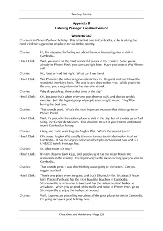 Teaching Practice
Chea, Klein, and Middlecamp - Page 228
Appendix B
Listening Passage: Localized Version
Where to Go?
Charles is in Phnom Penh on holiday. This is his first time in Cambodia, so he is asking the
hotel clerk for suggestions on places to visit in the country.
Charles: Hi, I’m interested in finding out about the most interesting sites to visit in
Cambodia.
Hotel Clerk: Well, you can visit the most wonderful places in my country. Since you’re
already in Phnom Penh, you can start right here. Have you been to Wat Phnom
yet?
Charles: No, I just arrived last night. What can I see there?
Hotel Clerk: Wat Phnom is the oldest religious site in the city. It’s great and you’ll love the
wonderful monkeys there. The wat is very close to the river. While you’re in
the area, you can go down to the riverside at dusk.
Charles: Why do people go there at that time of the day?
Hotel Clerk: Oh, because that’s when everyone goes there to walk and also do aerobic
exercise. Join the biggest group of people exercising to music. They’ll be
having the best time.
Charles: That sounds good. What’s the most important museum that visitors go to in
Phnom Penh?
Hotel Clerk: Well, it’s probably the saddest place to visit in the city, but all tourists go to Tuol
Sleng, the Genocide Museum. You shouldn’t miss it if you want to understand
recent Cambodian history.
Charles: Okay, and I also want to go to Angkor Wat. What’s the nearest town?
Hotel Clerk: Of course, Angkor Wat is really the most famous tourist destination in all of
Cambodia. It has the largest collection of temples in Southeast Asia and is a
UNESCO World Heritage Site.
Charles: So, what town is it near?
Hotel Clerk: It’s very close to Siem Reap, and people say it has the nicest hotels and
restaurants in the country. It will probably be the most exciting spot you visit in
Cambodia.
Charles: That sounds great. I was also thinking about going to the beach. Can you
suggest a place?
Hotel Clerk: There’s one place everyone goes, and that’s Sihanoukville. It’s about 5 hours
from Phnom Penh and has the most beautiful beaches in Cambodia.
Sihanoukville is famous for its food and has the tastiest seafood barbecue
anywhere. When you get tired of the traffic and noise of Phnom Penh, go to
Sihanoukville to enjoy the freshest air around.
Charles: Well, I appreciate you telling me about all the great places to visit in Cambodia.
I’m going to have a good holiday here.
 