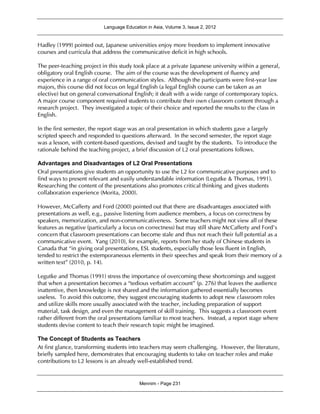 Language Education in Asia, Volume 3, Issue 2, 2012
Mennim - Page 231
Hadley (1999) pointed out, Japanese universities enjoy more freedom to implement innovative
courses and curricula that address the communicative deficit in high schools.
The peer-teaching project in this study took place at a private Japanese university within a general,
obligatory oral English course. The aim of the course was the development of fluency and
experience in a range of oral communication styles. Although the participants were first-year law
majors, this course did not focus on legal English (a legal English course can be taken as an
elective) but on general conversational English; it dealt with a wide range of contemporary topics.
A major course component required students to contribute their own classroom content through a
research project. They investigated a topic of their choice and reported the results to the class in
English.
In the first semester, the report stage was an oral presentation in which students gave a largely
scripted speech and responded to questions afterward. In the second semester, the report stage
was a lesson, with content-based questions, devised and taught by the students. To introduce the
rationale behind the teaching project, a brief discussion of L2 oral presentations follows.
Advantages and Disadvantages of L2 Oral Presentations
Oral presentations give students an opportunity to use the L2 for communicative purposes and to
find ways to present relevant and easily understandable information (Legutke & Thomas, 1991).
Researching the content of the presentations also promotes critical thinking and gives students
collaboration experience (Morita, 2000).
However, McCafferty and Ford (2000) pointed out that there are disadvantages associated with
presentations as well, e.g., passive listening from audience members, a focus on correctness by
speakers, memorization, and non-communicativeness. Some teachers might not view all of these
features as negative (particularly a focus on correctness) but may still share McCafferty and Ford’s
concern that classroom presentations can become stale and thus not reach their full potential as a
communicative event. Yang (2010), for example, reports from her study of Chinese students in
Canada that “in giving oral presentations, ESL students, especially those less fluent in English,
tended to restrict the extemporaneous elements in their speeches and speak from their memory of a
written text” (2010, p. 14).
Legutke and Thomas (1991) stress the importance of overcoming these shortcomings and suggest
that when a presentation becomes a “tedious verbatim account” (p. 276) that leaves the audience
inattentive, then knowledge is not shared and the information gathered essentially becomes
useless. To avoid this outcome, they suggest encouraging students to adopt new classroom roles
and utilize skills more usually associated with the teacher, including preparation of support
material, task design, and even the management of skill training. This suggests a classroom event
rather different from the oral presentations familiar to most teachers. Instead, a report stage where
students devise content to teach their research topic might be imagined.
The Concept of Students as Teachers
At first glance, transforming students into teachers may seem challenging. However, the literature,
briefly sampled here, demonstrates that encouraging students to take on teacher roles and make
contributions to L2 lessons is an already well-established trend.
 