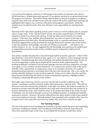 Teaching Practice
Mennim - Page 232
In an activity that might be viewed as an initial stage in the transfer of classroom roles, Marcus
(2010) describes a “student generated approach” to vocabulary teaching in an advanced university
ESL program in California. The teacher simply asked students to bring in examples of vocabulary
noticed in their daily lives and then wrote each new word on the board, explained its meaning and
highlighted other aspects, e.g., common collocations and pragmatic associations. While the
students were not asked to teach, they were still given some responsibility for selecting lesson
content.
Altschuler (2001) described a speaking activity used in Taiwan in which students took on a teacher
role in a larger sense. In his “Ask the Expert” activity, the teacher assigned topics for individual
students to research as a homework task (e.g., to find out about tourist activities in a certain
country). In the next class, students demonstrated their new status as experts in the topic by
fielding questions from their peers, sharing knowledge orally in a question-and-answer session.
Altschuler suggested this activity promotes the message that learners need not rely on the teacher
as the sole repository of knowledge, since they all “briefly act as teacher . . . and observe one
another doing so” (p. 32). He also suggested that the knowledge and experience the students gain
as independent researchers results in more confident speech compared to traditional oral
presentations.
Two earlier examples also describe a more developed student-as-teacher approach. Villani (1995)
described how a class of EFL learners in Italy, aged 12-13, was asked to create a language exercise
workbook. Trawling through their school textbooks, the students decided which types of exercise
were most appealing or useful and re-employed the formats to make original questions. The
resulting workbooks consisted of form-focused language exercises and were assigned to a younger
class (aged 11-12) as summer vacation homework. In a context more similar to that of this article,
Assinder (1991) reported that in a preparatory course at an Australian university, EFL students
prepared teaching materials to accompany short television news broadcasts. After a few weeks, the
teacher asked the students to create teaching materials. Using a set of videos, they then used the
lesson format introduced by the teacher to create comprehension questions, highlight problem
vocabulary, and prompt discussion on the content.
The studies above show how learners can enter into the role of teacher in different ways. The
learners’ contribution could be relatively small or their performance relatively short. They did not
all have to teach the materials they produced. In the latter two studies, the students’ production of
materials was made easier through familiarity; they replicated a format that they had worked on as
learners and therefore had a clear model in mind. In the project described in this article, the idea
of familiarity was also built in through a process of scaffolded assistance, including task modeling
and practice sessions. However, the project differed from the above studies in that it gave students
even more freedom to innovate. Although students were presented with a template, they were free
to depart from it and create their own exercises; further, they were free to choose any topic.
The Teaching Project
The aim of the project was to investigate the feasibility of giving students the novel and challenging
experience of taking up a teacher role in producing and teaching a relatively long interactive
lesson that explained a topic to the class. It was hoped that this project would have similar
 