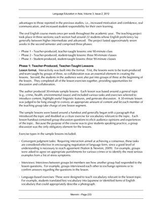 Language Education in Asia, Volume 3, Issue 2, 2012
Mennim - Page 233
advantages to those reported in the previous studies, i.e., increased motivation and confidence, real
communication, and increased student responsibility for their own learning.
The oral English course meets once per week throughout the academic year. The teaching project
took place in three sections; each section had around 22 students whose English proficiency lay
generally between higher intermediate and advanced. The project lasted approximately seven
weeks in the second semester and comprised three phases:
•Phase 1 - Teacher-produced, teacher-taught lessons: one 90-minute class
•Phase 2 - Teacher-produced, student-taught lessons: three 90-minute classes
•Phase 3 - Student-produced, student-taught lessons: three 90-minute classes
Phase 1: Teacher-Produced, Teacher-Taught Lessons
Lesson format. Interactivity was built into the format. First, the lessons were to be team produced
and team taught by groups of three, so collaboration was an essential element in creating the
lessons. Second, the students in the audience were also put into groups of three at the beginning of
the lesson. They completed all of the lesson exercises together, providing opportunities for
discussion and collaboration.
The author produced 30-minute sample lessons. Each lesson was based around a general topic
(e.g., crime, health, environmental issues) and included various tasks and exercises selected to
introduce content, highlight useful linguistic features, and generate discussion. A 30-minute lesson
was judged to be long enough to convey an appropriate amount of content and let each member of
the teaching group take charge of one lesson segment.
The sample lessons were based around a handout and generally began with a paragraph that
introduced the topic and doubled as a cloze exercise for vocabulary relevant to the topic. Each
lesson handout contained group discussion questions to elicit audience opinions and experiences
of the topic. Because the purpose of the course was to give students speaking practice, a group
discussion was the only obligatory element for the lessons.
Exercise types in the sample lessons included:
•Convergent judgment tasks: Requiring interaction aimed at achieving a consensus, these tasks
are considered effective in encouraging negotiation of language form, since a good level of
understanding is necessary to reach agreement (Nation & Newton, 2009). For example, groups
were asked to agree on appropriate punishments for various crimes or to identify the most serious
examples from a list of stress symptoms.
•Interviews: Interviews between groups let members see how another group had responded to the
lesson questions. For example, groups interviewed each other to exchange opinions or to
confirm answers regarding the questions in the lesson.
•Language-based exercises: These were designed to teach vocabulary relevant to the lesson topic.
For example, students translated key vocabulary into Japanese or identified items of English
vocabulary that could appropriately describe a photograph.
 