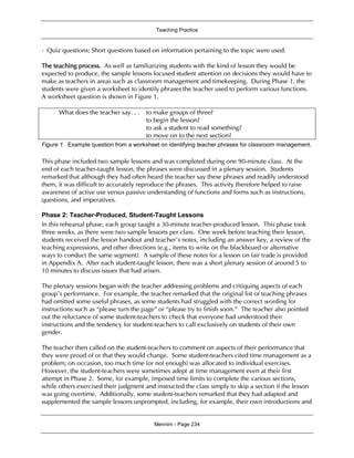 Teaching Practice
Mennim - Page 234
•Quiz questions: Short questions based on information pertaining to the topic were used.
The teaching process. As well as familiarizing students with the kind of lesson they would be
expected to produce, the sample lessons focused student attention on decisions they would have to
make as teachers in areas such as classroom management and timekeeping. During Phase 1, the
students were given a worksheet to identify phrases the teacher used to perform various functions.
A worksheet question is shown in Figure 1.
What does the teacher say. . . to make groups of three?
to begin the lesson?
to ask a student to read something?
to move on to the next section?
Figure 1. Example question from a worksheet on identifying teacher phrases for classroom management.
This phase included two sample lessons and was completed during one 90-minute class. At the
end of each teacher-taught lesson, the phrases were discussed in a plenary session. Students
remarked that although they had often heard the teacher say these phrases and readily understood
them, it was difficult to accurately reproduce the phrases. This activity therefore helped to raise
awareness of active use versus passive understanding of functions and forms such as instructions,
questions, and imperatives.
Phase 2: Teacher-Produced, Student-Taught Lessons
In this rehearsal phase, each group taught a 30-minute teacher-produced lesson. This phase took
three weeks, as there were two sample lessons per class. One week before teaching their lesson,
students received the lesson handout and teacher’s notes, including an answer key, a review of the
teaching expressions, and other directions (e.g., items to write on the blackboard or alternative
ways to conduct the same segment). A sample of these notes for a lesson on fair trade is provided
in Appendix A. After each student-taught lesson, there was a short plenary session of around 5 to
10 minutes to discuss issues that had arisen.
The plenary sessions began with the teacher addressing problems and critiquing aspects of each
group’s performance. For example, the teacher remarked that the original list of teaching phrases
had omitted some useful phrases, as some students had struggled with the correct wording for
instructions such as “please turn the page” or “please try to finish soon.” The teacher also pointed
out the reluctance of some student-teachers to check that everyone had understood their
instructions and the tendency for student-teachers to call exclusively on students of their own
gender.
The teacher then called on the student-teachers to comment on aspects of their performance that
they were proud of or that they would change. Some student-teachers cited time management as a
problem; on occasion, too much time (or not enough) was allocated to individual exercises.
However, the student-teachers were sometimes adept at time management even at their first
attempt in Phase 2. Some, for example, imposed time limits to complete the various sections,
while others exercised their judgment and instructed the class simply to skip a section if the lesson
was going overtime. Additionally, some student-teachers remarked that they had adapted and
supplemented the sample lessons unprompted, including, for example, their own introductions and
 