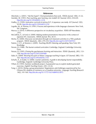 Teaching Practice
Mennim - Page 238
References
Altschuler, L. (2001). “Ask the Expert”: Oral presentations that work. TESOL Journal, 10(4), 31-32.
Assinder, W. (1991). Peer teaching, peer learning: one model? ELT Journal, 45(3), 218-229.
http://dx.doi.org/10.1093/elt/45.3.218
Hadley, G. (1999). Innovative curricula in tertiary ELT: A Japanese case study. ELT Journal, 53(2),
92-99. http://dx.doi.org/10.1093/elt/53.2.92
Legutke, M., & Thomas, H. (1991). Process and experience in the language classroom. New York,
NY: Longman.
Marcus, S. (2010). A difference perspective on vocabulary acquisition. TESOL IEP Newsletter,
21(1).
McCafferty, E., & Ford, K. (2000). Making student presentations interactive in the context of
Japanese EFL classrooms. TESOL Journal, 9(3), 30-31.
Morita, N. (2000). Discourse socialization through oral classroom activities in a TESL graduate
program. TESOL Quarterly, 34(2), 279-310. http://dx.doi.org/10.2307/3587953
Nation, I. S. P., & Newton, J. (2009). Teaching ESL/EFL listening and speaking. New York, NY:
Routledge.
Nunan, D. (1988). The learner-centred curriculum. Cambridge, England: Cambridge University
Press.
Nunan, D. (1995). Closing the gap between learning and instruction. TESOL Quarterly, 29(1), 133-
158. http://dx.doi.org/10.2307/3587808
Sakui, K. (2004). Wearing two pairs of shoes: Language teaching in Japan. ELT Journal, 58(2), 155-
163. http://dx.doi.org/10.1093/elt/58.2.155
Scharle, Á., & Szabó, A. (2000). Learner autonomy: A guide to developing learner responsibility.
Cambridge, England: Cambridge University Press.
Villani, D. (1995). Summer workbook project: A purposeful way to exploit student-generated
exercises. English Teaching Forum, 33(1), 33-34.
Yang, L. (2010). Doing a group presentation: Negotiations and challenges experienced by five
Chinese ESL students of commerce at a Canadian university. Language Teaching Research
14(2), 141-160. http://dx.doi.org/10.1177/1362168809353872
 