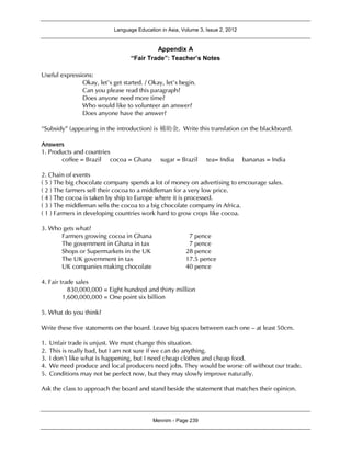 Language Education in Asia, Volume 3, Issue 2, 2012
Mennim - Page 239
Appendix A
“Fair Trade”: Teacher’s Notes
Useful expressions:
Okay, let’s get started. / Okay, let’s begin.
Can you please read this paragraph?
Does anyone need more time?
Who would like to volunteer an answer?
Does anyone have the answer?
“Subsidy” (appearing in the introduction) is 補助金. Write this translation on the blackboard.
Answers
1. Products and countries
coffee = Brazil cocoa = Ghana sugar = Brazil tea= India bananas = India
2. Chain of events
( 5 ) The big chocolate company spends a lot of money on advertising to encourage sales.
( 2 ) The farmers sell their cocoa to a middleman for a very low price.
( 4 ) The cocoa is taken by ship to Europe where it is processed.
( 3 ) The middleman sells the cocoa to a big chocolate company in Africa.
( 1 ) Farmers in developing countries work hard to grow crops like cocoa.
3. Who gets what?
Farmers growing cocoa in Ghana 7 pence
The government in Ghana in tax 7 pence
Shops or Supermarkets in the UK 28 pence
The UK government in tax 17.5 pence
UK companies making chocolate 40 pence
4. Fair trade sales
830,000,000 = Eight hundred and thirty million
1,600,000,000 = One point six billion
5. What do you think?
Write these five statements on the board. Leave big spaces between each one – at least 50cm.
1. Unfair trade is unjust. We must change this situation.
2. This is really bad, but I am not sure if we can do anything.
3. I don’t like what is happening, but I need cheap clothes and cheap food.
4. We need produce and local producers need jobs. They would be worse off without our trade.
5. Conditions may not be perfect now, but they may slowly improve naturally.
Ask the class to approach the board and stand beside the statement that matches their opinion.
 