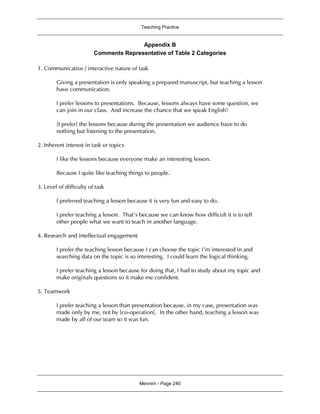 Teaching Practice
Mennim - Page 240
Appendix B
Comments Representative of Table 2 Categories
1. Communicative / interactive nature of task
Giving a presentation is only speaking a prepared manuscript, but teaching a lesson
have communication.
I prefer lessons to presentations. Because, lessons always have some question, we
can join in our class. And increase the chance that we speak English!
[I prefer] the lessons because during the presentation we audience have to do
nothing but listening to the presentation.
2. Inherent interest in task or topics
I like the lessons because everyone make an interesting lesson.
Because I quite like teaching things to people.
3. Level of difficulty of task
I preferred teaching a lesson because it is very fun and easy to do.
I prefer teaching a lesson. That’s because we can know how difficult it is to tell
other people what we want to teach in another language.
4. Research and intellectual engagement
I prefer the teaching lesson because I can choose the topic I’m interested in and
searching data on the topic is so interesting. I could learn the logical thinking.
I prefer teaching a lesson because for doing that, I had to study about my topic and
make originals questions so it make me confident.
5. Teamwork
I prefer teaching a lesson than presentation because, in my case, presentation was
made only by me, not by [co-operation]. In the other hand, teaching a lesson was
made by all of our team so it was fun.
 