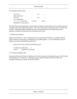 Teaching Practice
Mennim - Page 242
4. Language-based question
時は金なり ( ) is ( )
toki wa kin-nari
愛は盲目 ( ) is ( )
ai wa moumoku
どしゃぶりの雨が降る It rains ( ) and ( )
doshaburi no ame ga furu
The group had researched idioms and proverbs in English and asked the class to translate Japanese
examples with close English equivalents. The first two take direct translations (time is money; love
is blind). Although the third example (raining cats and dogs) does not translate literally, the
Japanese translation still expresses the meaning of heavy rain.
5. Audio-based question
While all of the Phase 1 and 2 sample lessons were text-based, this Phase 3 example included
audio content by connecting a smartphone to a portable speaker. The class listened to part of a
Beatles track and completed the printed lyrics.
Listen to the music and fill in the blank spaces.
I’d like to be under the ( )
In the ( )’s garden in the shade.
6. Convergent judgment task
A group teaching on the topic of aphorisms or famous sayings (an example they gave was President
Barack Obama’s “Yes We Can” campaign slogan) asked the students to think of their own
examples and agree on which one was the wittiest.
 