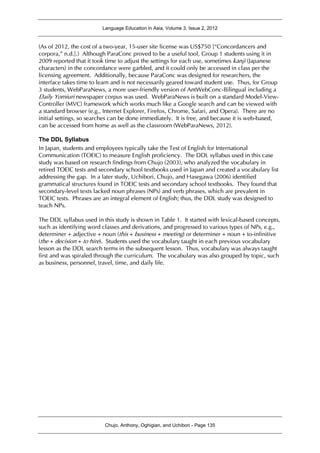 Language Education in Asia, Volume 3, Issue 2, 2012
Chujo, Anthony, Oghigian, and Uchibori - Page 135
(As of 2012, the cost of a two-year, 15-user site license was US$750 [“Concordancers and
corpora,” n.d.].) Although ParaConc proved to be a useful tool, Group 1 students using it in
2009 reported that it took time to adjust the settings for each use, sometimes kanji (Japanese
characters) in the concordance were garbled, and it could only be accessed in class per the
licensing agreement. Additionally, because ParaConc was designed for researchers, the
interface takes time to learn and is not necessarily geared toward student use. Thus, for Group
3 students, WebParaNews, a more user-friendly version of AntWebConc-Bilingual including a
Daily Yomiuri newspaper corpus was used. WebParaNews is built on a standard Model-View-
Controller (MVC) framework which works much like a Google search and can be viewed with
a standard browser (e.g., Internet Explorer, Firefox, Chrome, Safari, and Opera). There are no
initial settings, so searches can be done immediately. It is free, and because it is web-based,
can be accessed from home as well as the classroom (WebParaNews, 2012).
The DDL Syllabus
In Japan, students and employees typically take the Test of English for International
Communication (TOEIC) to measure English proficiency. The DDL syllabus used in this case
study was based on research findings from Chujo (2003), who analyzed the vocabulary in
retired TOEIC tests and secondary school textbooks used in Japan and created a vocabulary list
addressing the gap. In a later study, Uchibori, Chujo, and Hasegawa (2006) identified
grammatical structures found in TOEIC tests and secondary school textbooks. They found that
secondary-level texts lacked noun phrases (NPs) and verb phrases, which are prevalent in
TOEIC tests. Phrases are an integral element of English; thus, the DDL study was designed to
teach NPs.
The DDL syllabus used in this study is shown in Table 1. It started with lexical-based concepts,
such as identifying word classes and derivations, and progressed to various types of NPs, e.g.,
determiner + adjective + noun (this + business + meeting) or determiner + noun + to-infinitive
(the + decision + to hire). Students used the vocabulary taught in each previous vocabulary
lesson as the DDL search terms in the subsequent lesson. Thus, vocabulary was always taught
first and was spiraled through the curriculum. The vocabulary was also grouped by topic, such
as business, personnel, travel, time, and daily life.
 