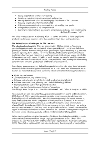 Teaching Practice
Meyer - Page 244
 Taking responsibility for their own learning
 Creatively experimenting with new words and grammar
 Making opportunities for L2 (second language use) outside of the classroom
 Focusing on gist rather than the details of L2
 Using memory strategies (e.g., mnemonics) to aid recalling new words
 Using contextual clues to aid comprehension
 Learning to make intelligent guesses and using strategies to keep a conversation going
(Rubin & Thompson, 1982)
This paper will look at ways that existing Asian LLS can be broadened to foster longer-term
productive skills-based outcomes rather than short-term high-stakes testing outcomes.
The Asian Context: Challenges for EFL Learners
The educational environment. There are approximately 2 billion people in Asia, where
perceived opportunities for socio-economic advantages (Kirkpatrick, 2010) have fueled the
growing EFL market. For most young learners, preparing for high-stakes testing (e.g., entrance
exams) is a priority above all else. For several decades, the traditional grammar-translation
teaching method has ruled classrooms in teacher-centered, book-oriented lessons intended to
help students pass major exams. In addition, small fortunes are spent (in wealthier countries)
on private education in cram schools (Moon, 2006; Weisman, 1992), feeding the never-ending
competition for entry into good schools and brand-name corporations.
Several early western researchers (below) have noted the tendency for many Asian learners to
neither ask questions nor disagree with their teacher in class. From their point of view, Asian
learners are more likely than western learners to exhibit some of the following characteristics:
 Quiet, shy, and reticent
 Avoidance of uncertainty and risk-taking
 Reliance on teachers for knowledge (i.e., independent learning is limited)
 Reliance on memorization, planning, and carefully following guidelines
 Preference to listen (rather than speak) to the teacher
 Rarely raise their hands to answer the teacher’s questions
(Harshbarger, Ross, Tafoya, & Via, 1986; Liu & Littlewood, 1997; Oxford & Burry-Stock, 1995)
Asian students are also often under heavy pressure to succeed from parents and teachers (Kim,
2007; Rampell, 2011). Most Asian students must take entrance exams for admission into
leading high schools and universities. A modern day rite of passage, the intense pressure to
study and succeed amid intense competition is widely known as exam hell. In this kind of
high-pressure educational environment, a considerable toll can be taken on mental and
physical health (Lee & Larson, 2000). Under such stress to perform well, learners are unlikely
to adapt risky, unknown LLS, and may rather study in traditional ways. Indeed, one researcher
argues that in the case of Chinese learners, unfamiliar (i.e., western) teaching methodologies are
the reason behind reticence, passivity, and risk-avoidance in class (Cheng, 2000).
Others have argued that many of these studies of LLS were done in English-speaking countries
or looked at how Westerners learn foreign languages abroad (Rao, 2001). Others have
criticized the East-West dichotomy and the unfair labels it generates for Asian learners (Kubota,
1999). Nonetheless, traditional LLS match the medium and short-term goals of passing high-
 