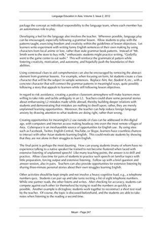 Language Education in Asia, Volume 3, Issue 2, 2012
Meyer - Page 247
package the concept as individual responsibility to the language team, where each member has
an autonomous role to play.
Developing a feel for the language also involves the teacher. Wherever possible, language play
can be encouraged, especially following a grammar lesson. Allow students to play with the
patterns taught, exercising freedom and creativity within the guidelines of lesson objectives. Let
learners write experiment with writing funny English sentences of their own making by using
characters from local anime or lore, rather than stale grammar book patterns. Instead of “Mr.
Smith went to the store to buy milk,” enthusiastic students might practice writing, “Godzilla
went to the game center to eat sushi.” This will reinforce the grammatical pattern while
fostering creativity, motivation, and autonomy, and hopefully push the boundaries of their
abilities.
Using contextual clues to aid comprehension can also be encouraged by removing the abstract
element from grammar lessons. For example, when focusing on form, let students create a class
character that will be the subject in sample sentences. Replace him, her, Student A, etc., with a
concrete character that will connect the grammar patterns in meaningful ways, quite possibly
following a story that appeals to learners while still following lesson objectives.
In regard to risk avoidance, creating a positive classroom atmosphere will make learners more
willing to take risks and tackle ambiguity in an L2. Teachers could share some personal stories
about embarrassing L2 mistakes made while abroad, thereby building deeper relations with
students and demonstrating that mistakes are nothing to dwell upon; rather, they are merely
unplanned learning opportunities. Moreover, the teacher can help reduce foreign language
anxiety by drawing attention to what students are doing right, rather than wrong.
Creating opportunities for meaningful L2 use outside of class can be addressed in this digital
age, with computers and Internet access making headway into even the most remote villages of
Asia. Cyberspace is an inexhaustible source of opportunities for English use. By using sites
such as Facebook, Twitter, English Central, YouTube, or Skype, learners have countless chances
to interact with other Asian students learning English. This could motivate students by showing
that they are not alone in their struggles to learn English.
The final point is perhaps the most daunting. How can young students (many of whom have no
experience talking to a native speaker) be trained to not become flustered when faced with
extensive listening of unplanned speech? Like many teaching points, the answer is to drill and
practice. Allow class time for pairs of students to practice such speech on familiar topics with
little preparation, forcing output and extensive listening. Follow up with a brief question and
answer session, also in pairs. Teachers can also provide opportunities for extensive listening by
sharing three-minute personal stories about their own struggles learning English.
Other activities should be kept simple and not involve a heavy cognitive load, e.g., a telephone
numbers quiz. Students can pair up and take turns reciting a list of eight telephone numbers.
While one partner reads, the other listens and writes. After checking for accuracy, students can
compete against each other (or themselves) by trying to read the numbers as quickly as
possible. Another example is dictogloss; students work together to reconstruct a short text read
by the teacher. Of course, the topic is discussed beforehand, and the students are able to take
notes when listening to the reading a second time.
 