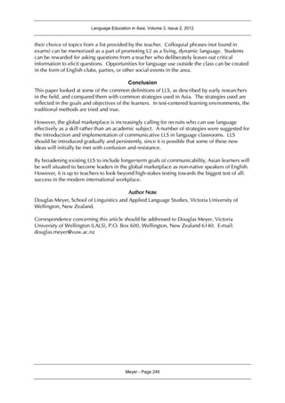Language Education in Asia, Volume 3, Issue 2, 2012
Meyer - Page 249
their choice of topics from a list provided by the teacher. Colloquial phrases (not found in
exams) can be memorized as a part of promoting L2 as a living, dynamic language. Students
can be rewarded for asking questions from a teacher who deliberately leaves out critical
information to elicit questions. Opportunities for language use outside the class can be created
in the form of English clubs, parties, or other social events in the area.
Conclusion
This paper looked at some of the common definitions of LLS, as described by early researchers
in the field, and compared them with common strategies used in Asia. The strategies used are
reflected in the goals and objectives of the learners. In test-centered learning environments, the
traditional methods are tried and true.
However, the global marketplace is increasingly calling for recruits who can use language
effectively as a skill rather than an academic subject. A number of strategies were suggested for
the introduction and implementation of communicative LLS in language classrooms. LLS
should be introduced gradually and persistently, since it is possible that some of these new
ideas will initially be met with confusion and resistance.
By broadening existing LLS to include longer-term goals of communicability, Asian learners will
be well situated to become leaders in the global marketplace as non-native speakers of English.
However, it is up to teachers to look beyond high-stakes testing towards the biggest test of all:
success in the modern international workplace.
Author Note
Douglas Meyer, School of Linguistics and Applied Language Studies, Victoria University of
Wellington, New Zealand.
Correspondence concerning this article should be addressed to Douglas Meyer, Victoria
University of Wellington (LALS), P.O. Box 600, Wellington, New Zealand 6140. E-mail:
douglas.meyer@vuw.ac.nz
 
