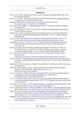 Teaching Practice
Meyer - Page 250
References
Brown, H. D. (2002). Strategies for success: A practical guide to learning English. New York,
NY: Pearson Education.
Brown, H. D. (2007). Teaching by principles: An interactive approach to language pedagogy
(3rd ed.). New York, NY: Pearson Education.
Cheng, X. (2000). Asian students’ reticence revisited. System, 28, 435-446.
http://dx.doi.org/10.1016/S0346-251X(00)00015-4
Crystal, D. (2003). English as a global language (2nd ed.). Cambridge, England: Cambridge
University Press.
Faerch, C., & Kasper, G. (1983). Communication strategies in interlanguage communication.
London, England: Longman.
Gardner, R. C. (1982). Language attitudes and language learning. In E. Bouchard Ryan & H.
Giles (Eds.), Attitudes towards language variation (pp. 132-147). London, England:
Edward Arnold.
Gross, A. (1996). Recruiting in Asia. Benefits & Compensation International, 26(5), 14-18.
Retrieved from http://www.pacificbridge.com/publications/recruiting-in-asia/
Harshbarger, B., Ross, T., Tafoya, S., & Via, J. (1986). Dealing with multiple learning styles
in the ESL classroom. Symposium presented at the Annual TESOL Meeting, San
Francisco, CA.
Holliday, A. (2003). Social autonomy: Addressing the dangers of culturism in TESOL. In
D. Palfreyman & R. C. Smith (Eds.), Learner autonomy across cultures: Language
education perspectives (pp. 110-128). London, England: Palgrave Macmillan.
Kim, H. S. (2007, October 10). Parents push too much for education. The Korea Times.
Retrieved from
https://www.koreatimes.co.kr/www/news/special/2012/02/%20181_11640.html
Kinsella, K. (1995). Understanding and empowering diverse learners in the ESL classroom. In J.
Reid (Ed.), Learning styles in the ESL/EFL classroom (pp. 170-195). Boston, MA: Heinle
& Heinle.
Kirkpatrick, A. (2010). English as a lingua franca in ASEAN: A multilingual model. Hong Kong
University Press.
Kubota, R. (1999). Japanese culture constructed by discourses: Implications for applied
linguistics research and ELT. TESOL Quarterly, 33(1), 9-35.
http://dx.doi.org/10.2307/3588189
Lee, M., & Larson, R. (2000). The Korean ‘examination hell’: Long hours of studying, distress,
and depression. Journal of Youth and Adolescence, 29(2), 249-271.
http://dx.doi.org/10.1023/A:1005160717081
Liu, N. F., & Littlewood, W. (1997). Why do many students appear reluctant to participate in
classroom learning discourse? System, 25(3), 371-384. http://dx.doi.org/10.1016/S0346-
251X(97)00029-8
Lukóczky, O., & Guszlev, A. (1997). English language – around the world! [Demographic map].
Retrieved from http://lazarus.elte.hu/~guszlev/gb/english.htm
Moon, I. (2006, December 11). Where a teacher can make millions. Bloomberg Businessweek.
Retrieved from http://www.businessweek.com/magazine/content/06_50/b4013056.htm
Oxford, R. L. & Burry-Stock, J. A. (1995). Assessing the use of language learning strategies
worldwide with the ESL/EFL version of the Strategy Inventory for Language Learning
(SILL). System, 23(1), 1-23. http://dx.doi.org/10.1016/0346-251X(94)00047-A
Rampell, C. (2011, September 1). Do parents put too much pressure on students? The New York
Times. Retrieved from http://economix.blogs.nytimes.com/2011/09/01/do-parents-put-
too-much-pressure-on-students/
 