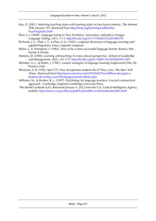 Language Education in Asia, Volume 3, Issue 2, 2012
Meyer - Page 251
Rao, Z. (2001). Matching teaching styles with learning styles in East Asian contexts. The Internet
TESL Journal, 7(7). Retrieved from http://iteslj.org/Techniques/Zhenhui-
TeachingStyles.html
Ross, S. J. (2008). Language testing in Asia: Evolution, innovation, and policy changes.
Language Testing, 25(1), 5-13. http://dx.doi.org/10.1177/0265532207083741
Richards, J. C., Platt, J. T., & Platt, H. K. (1992). Longman dictionary of language teaching and
applied linguistics. Essex, England: Longman.
Rubin, J., & Thompson, I. (1982). How to be a more successful language learner. Boston, MA:
Heinle & Heinle.
Watkins, D. (2000). Learning and teaching: A cross-cultural perspective. School of Leadership
and Management, 20(2), 161-173. http://dx.doi.org/10.1080/13632430050011407
Wenden, A. L., & Rubin, J. (1987). Learner strategies in language learning. Englewood Cliffs, NJ:
Prentice Hall.
Weisman, S. R. (1992, April 27). How do Japanese students do it? They cram. The New York
Times. Retrieved from http://www.nytimes.com/1992/04/27/world/how-do-japan-s-
students-do-it-they-cram.html?pagewanted=all&src=pm
Williams, M., & Burden, R. L. (1997). Psychology for language teachers: A social constructivist
approach. Cambridge, England: Cambridge University Press.
The World Factbook (n.d.). Retrieved January 4, 2012 from the U.S. Central Intelligence Agency
website: https://www.cia.gov/library/publications/the-world-factbook/index.html
 