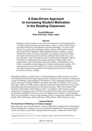 Teaching Practice
Wilkinson - Page 252
A Data-Driven Approach
to Increasing Student Motivation
in the Reading Classroom1
Darrell Wilkinson
Soka University, Tokyo, Japan
Abstract
Reading is widely accepted as one of the most important second-language skills
as it offers language learners the opportunity to acquire a variety of lexical items,
grammatical structures, and additional schematic knowledge. In an EFL or ESL
context, two approaches to teaching reading, intensive and extensive reading,
have generally been adopted. When employing intensive reading in a group
context, the teacher faces many challenges, e.g., finding material interesting to
all students and dealing with mixed levels, individual learner differences, and
low motivation. After describing an action research project designed to indicate
motivation for reading among two groups of Japanese college students and
analyzing the results of that project, the author outlines a nontraditional, more
holistic, and student-centered approach to intensive and extensive reading. This
approach aims to overcome students’ low intrinsic motivation by adopting a
more differentiated learning approach and applying some extensive reading
principles to intensive reading.
Although the ability to read effectively in a foreign language is widely viewed as one of the
most important skills that a foreign language learner can possess, the teaching of reading poses
a range of challenges, both pedagogical and logistical. From a pedagogical perspective, issues
such as what type of reading should be carried out, what skills are necessary, how to teach
these skills, and how to strike a balance between explicit instruction and time on task are still
being discussed and researched (see Carrell, Devine, & Eskey, 1988; Hunt & Beglar, 2005;
Macalister, 2008; Nation, 2009; Sehlaoui, 2001). For designers of the intensive reading
component of a language course, the choice of materials (level, genre, style, and amount) and
the grouping of students into levels are two of the biggest issues. Students’ second language
levels vary considerably in many foreign language courses, causing many problems for students
(Childs, 2002; DelliCarpini, 2006; Prodromou, 1989; Sehlaoui, 2001; Šimanová, 2010).
Literature Review
The Importance of Reading in a Foreign Language
Many educators such as Carrell, Devine, & Eskey (1988) believe reading is the most important
foreign language skill. Reading is vital, as it provides the opportunity for the acquisition and
review of a variety of lexical items and grammatical structures. Krashen and Terrell (1983)
1
Language Education in Asia, 2012, 3(2), 252-262. http://dx.doi.org/10.5746/LEiA/12/V3/I2/A13/Wilkinson
 