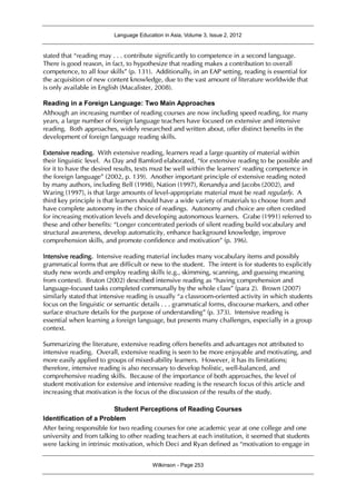 Language Education in Asia, Volume 3, Issue 2, 2012
Wilkinson - Page 253
stated that “reading may . . . contribute significantly to competence in a second language.
There is good reason, in fact, to hypothesize that reading makes a contribution to overall
competence, to all four skills” (p. 131). Additionally, in an EAP setting, reading is essential for
the acquisition of new content knowledge, due to the vast amount of literature worldwide that
is only available in English (Macalister, 2008).
Reading in a Foreign Language: Two Main Approaches
Although an increasing number of reading courses are now including speed reading, for many
years, a large number of foreign language teachers have focused on extensive and intensive
reading. Both approaches, widely researched and written about, offer distinct benefits in the
development of foreign language reading skills.
Extensive reading. With extensive reading, learners read a large quantity of material within
their linguistic level. As Day and Bamford elaborated, “for extensive reading to be possible and
for it to have the desired results, texts must be well within the learners' reading competence in
the foreign language” (2002, p. 139). Another important principle of extensive reading noted
by many authors, including Bell (1998), Nation (1997), Renandya and Jacobs (2002), and
Waring (1997), is that large amounts of level-appropriate material must be read regularly. A
third key principle is that learners should have a wide variety of materials to choose from and
have complete autonomy in the choice of readings. Autonomy and choice are often credited
for increasing motivation levels and developing autonomous learners. Grabe (1991) referred to
these and other benefits: “Longer concentrated periods of silent reading build vocabulary and
structural awareness, develop automaticity, enhance background knowledge, improve
comprehension skills, and promote confidence and motivation” (p. 396).
Intensive reading. Intensive reading material includes many vocabulary items and possibly
grammatical forms that are difficult or new to the student. The intent is for students to explicitly
study new words and employ reading skills (e.g., skimming, scanning, and guessing meaning
from context). Bruton (2002) described intensive reading as “having comprehension and
language-focused tasks completed communally by the whole class” (para 2). Brown (2007)
similarly stated that intensive reading is usually “a classroom-oriented activity in which students
focus on the linguistic or semantic details . . . grammatical forms, discourse markers, and other
surface structure details for the purpose of understanding” (p. 373). Intensive reading is
essential when learning a foreign language, but presents many challenges, especially in a group
context.
Summarizing the literature, extensive reading offers benefits and advantages not attributed to
intensive reading. Overall, extensive reading is seen to be more enjoyable and motivating, and
more easily applied to groups of mixed-ability learners. However, it has its limitations;
therefore, intensive reading is also necessary to develop holistic, well-balanced, and
comprehensive reading skills. Because of the importance of both approaches, the level of
student motivation for extensive and intensive reading is the research focus of this article and
increasing that motivation is the focus of the discussion of the results of the study.
Student Perceptions of Reading Courses
Identification of a Problem
After being responsible for two reading courses for one academic year at one college and one
university and from talking to other reading teachers at each institution, it seemed that students
were lacking in intrinsic motivation, which Deci and Ryan defined as “motivation to engage in
 