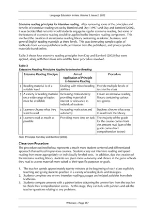Language Education in Asia, Volume 3, Issue 2, 2012
Wilkinson - Page 257
Extensive reading principles for intensive reading. After reviewing some of the principles and
benefits of extensive reading set out by Bamford and Day (1997) and Day and Bamford (2002),
it was decided that not only would students engage in regular extensive reading, but some of
the features of extensive reading would be applied to the intensive reading component. This
involved the creation of an intensive reading library containing academic, business, and
general English reading materials at three levels. This was done using sample copies of
textbooks from various publishers (with permission from the publishers), and photocopiable
materials found online.
Table 3 shows four extensive reading principles from Day and Bamford (2002) that were
applied, along with their main aims and the basic procedure involved.
Table 3
Extensive Reading Principles Applied to Intensive Reading
Extensive Reading Principle Aim of
Application of Principle
to Intensive Reading
Procedure
1 Reading material is of a
suitable level
Dealing with mixed reading
abilities
Provide multiple levels of
texts to the class
2 A variety of reading material
on a wide range of topics
must be available
Increasing motivation by
providing material of
interest or relevance to
individual students
Create an intensive reading
library containing various
text genres
3 Learners choose what they
want to read
Increasing motivation and
autonomy
Students choose what texts
to read from the library
4 Learners read as much as
possible
Providing more time on task The majority of the grade
for the course comes from
the amount read (part of the
grade comes from
comprehension scores)
Note. Principles from Day and Bamford (2002).
Classroom Procedure
The procedure outlined below represents a much more student-centered and differentiated
approach than utilized in previous courses. Students carry out intensive reading and speed
reading from more appropriately or individually leveled texts. In addition, due the creation of
the intensive reading library, students are given more autonomy and choice in the genre of texts
they read to access material more suited to their specific purposes or goals.
1. The teacher spends approximately twenty minutes at the beginning of each class explicitly
teaching and giving students practice in a variety of reading skills and strategies.
2. Students complete one or two intensive reading passages and related activities from their
textbooks.
3. Students compare answers with a partner before obtaining the answer key from the teacher
to check their comprehension scores. At this stage, they can talk with partners and ask the
teacher questions relating to any problems.
 