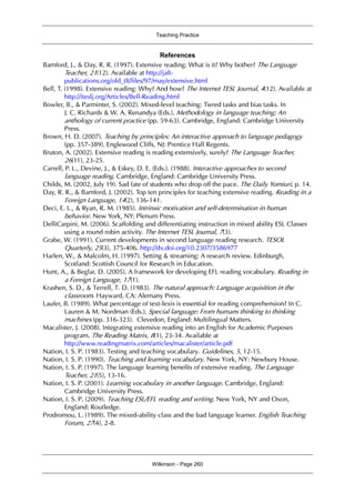 Teaching Practice
Wilkinson - Page 260
References
Bamford, J., & Day, R. R. (1997). Extensive reading: What is it? Why bother? The Language
Teacher, 21(12). Available at http://jalt-
publications.org/old_tlt/files/97/may/extensive.html
Bell, T. (1998). Extensive reading: Why? And how? The Internet TESL Journal, 4(12). Available at
http://iteslj.org/Articles/Bell-Reading.html
Bowler, B., & Parminter, S. (2002). Mixed-level teaching: Tiered tasks and bias tasks. In
J. C. Richards & W. A. Renandya (Eds.), Methodology in language teaching; An
anthology of current practice (pp. 59-63). Cambridge, England: Cambridge University
Press.
Brown, H. D. (2007). Teaching by principles: An interactive approach to language pedagogy
(pp. 357-389). Englewood Cliffs, NJ: Prentice Hall Regents.
Bruton, A. (2002). Extensive reading is reading extensively, surely? The Language Teacher,
26(11), 23-25.
Carrell, P. L., Devine, J., & Eskey, D. E. (Eds.). (1988). Interactive approaches to second
language reading. Cambridge, England: Cambridge University Press.
Childs, M. (2002, July 19). Sad fate of students who drop off the pace. The Daily Yomiuri, p. 14.
Day, R. R., & Bamford, J. (2002). Top ten principles for teaching extensive reading. Reading in a
Foreign Language, 14(2), 136-141.
Deci, E. L., & Ryan, R. M. (1985). Intrinsic motivation and self-determination in human
behavior. New York, NY: Plenum Press.
DelliCarpini, M. (2006). Scaffolding and differentiating instruction in mixed ability ESL Classes
using a round robin activity. The Internet TESL Journal, 7(3).
Grabe, W. (1991). Current developments in second language reading research. TESOL
Quarterly, 25(3), 375-406. http://dx.doi.org/10.2307/3586977
Harlen, W., & Malcolm, H. (1997). Setting & streaming: A research review. Edinburgh,
Scotland: Scottish Council for Research in Education.
Hunt, A., & Beglar, D. (2005). A framework for developing EFL reading vocabulary. Reading in
a Foreign Language, 17(1).
Krashen, S. D., & Terrell, T. D. (1983). The natural approach: Language acquisition in the
classroom. Hayward, CA: Alemany Press.
Laufer, B. (1989). What percentage of text-lexis is essential for reading comprehension? In C.
Lauren & M. Nordman (Eds.), Special language: From humans thinking to thinking
machines (pp. 316-323). Clevedon, England: Multilingual Matters.
Macalister, J. (2008). Integrating extensive reading into an English for Academic Purposes
program. The Reading Matrix, 8(1), 23-34. Available at
http://www.readingmatrix.com/articles/macalister/article.pdf
Nation, I. S. P. (1983). Testing and teaching vocabulary. Guidelines, 5, 12-15.
Nation, I. S. P. (1990). Teaching and learning vocabulary. New York, NY: Newbury House.
Nation, I. S. P. (1997). The language learning benefits of extensive reading. The Language
Teacher, 21(5), 13-16.
Nation, I. S. P. (2001). Learning vocabulary in another language. Cambridge, England:
Cambridge University Press.
Nation, I. S. P. (2009). Teaching ESL/EFL reading and writing. New York, NY and Oxon,
England: Routledge.
Prodromou, L. (1989). The mixed-ability class and the bad language learner. English Teaching
Forum, 27(4), 2-8.
 