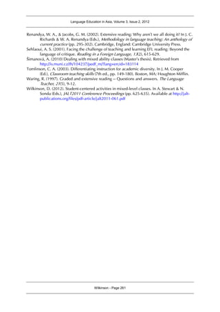 Language Education in Asia, Volume 3, Issue 2, 2012
Wilkinson - Page 261
Renandya, W. A., & Jacobs, G. M. (2002). Extensive reading: Why aren’t we all doing it? In J. C.
Richards & W. A. Renandya (Eds.), Methodology in language teaching: An anthology of
current practice (pp. 295-302). Cambridge, England: Cambridge University Press.
Sehlaoui, A. S. (2001). Facing the challenge of teaching and learning EFL reading: Beyond the
language of critique. Reading in a Foreign Language, 13(2), 615-629.
Šimanová, A. (2010) Dealing with mixed ability classes (Master’s thesis). Retrieved from
http://is.muni.cz/th/104237/pedf_m/?lang=en;id=183114
Tomlinson, C. A. (2003). Differentiating instruction for academic diversity. In J. M. Cooper
(Ed.), Classroom teaching skills (7th ed., pp. 149-180). Boston, MA: Houghton Mifflin.
Waring, R. (1997). Graded and extensive reading -- Questions and answers. The Language
Teacher, 21(5), 9-12.
Wilkinson, D. (2012). Student-centered activities in mixed-level classes. In A. Stewart & N.
Sonda (Eds.), JALT2011 Conference Proceedings (pp. 625-635). Available at http://jalt-
publications.org/files/pdf-article/jalt2011-061.pdf
 