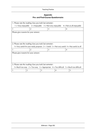 Teaching Practice
Wilkinson - Page 262
Appendix
Pre- and Post-Course Questionnaire
1. Please rate the reading class you took last semester:
1 = Very enjoyable 2 = Enjoyable 3 = Not very enjoyable 4 = Not at all enjoyable
1 2 3 4
Please give reasons for your answer:
2. Please rate the reading class you took last semester:
1= Very useful for your study purposes 2 = Useful 3 = Not very useful 4 = Not useful at all
1 2 3 4
Please give reasons for your answer:
3. Please rate the reading class you took last semester:
1= Much too easy 2 = Too easy 3 = Appropriate 4 = Too difficult 5 = Much too difficult
1 2 3 4 5
 