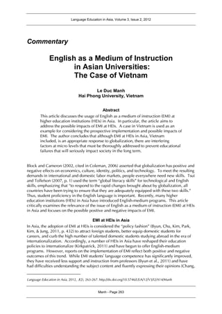 Language Education in Asia, Volume 3, Issue 2, 2012
Manh - Page 263
Commentary
English as a Medium of Instruction
in Asian Universities:
The Case of Vietnam1
Le Duc Manh
Hai Phong University, Vietnam
Abstract
This article discusses the usage of English as a medium of instruction (EMI) at
higher education institutions (HEIs) in Asia. In particular, the article aims to
address the possible impacts of EMI at HEIs. A case in Vietnam is used as an
example for considering the prospective implementation and possible impacts of
EMI. The author concludes that although EMI at HEIs in Asia, Vietnam
included, is an appropriate response to globalization, there are interfering
factors at micro levels that must be thoroughly addressed to prevent educational
failures that will seriously impact society in the long term.
Block and Cameron (2002, cited in Coleman, 2006) asserted that globalization has positive and
negative effects on economics, culture, identity, politics, and technology. To meet the resulting
demands in international and domestic labor markets, people everywhere need new skills. Tsui
and Tollefson (2007, p. 1) used the term “global literacy skills” for technological and English
skills, emphasizing that “to respond to the rapid changes brought about by globalization, all
countries have been trying to ensure that they are adequately equipped with these two skills.”
Thus, student proficiency in the English language is important. Recently, many higher
education institutions (HEIs) in Asia have introduced English-medium programs. This article
critically examines the relevance of the issue of English as a medium of instruction (EMI) at HEIs
in Asia and focuses on the possible positive and negative impacts of EMI.
EMI at HEIs in Asia
In Asia, the adoption of EMI at HEIs is considered the “policy fashion” (Byun, Chu, Kim, Park,
Kim, & Jung, 2011, p. 432) to attract foreign students, better equip domestic students for
careers, and curb the high number of talented domestic students studying abroad in the era of
internationalization. Accordingly, a number of HEIs in Asia have reshaped their education
policies to internationalize (Kirkpatrick, 2011) and have begun to offer English-medium
programs. However, reports on the implementation of EMI reflect both positive and negative
outcomes of this trend. While EMI students’ language competence has significantly improved,
they have received less support and instruction from professors (Byun et al., 2011) and have
had difficulties understanding the subject content and fluently expressing their opinions (Chang,
Language Education in Asia, 2012, 3(2), 263-267. http://dx.doi.org/10.5746/LEiA/12/V3/I2/A14/Manh
 