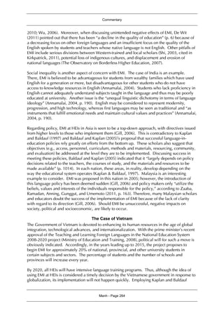 Commentary
Manh - Page 264
2010; Wu, 2006). Moreover, when discussing unintended negative effects of EMI, De Wit
(2011) pointed out that there has been “a decline in the quality of education” (p. 6) because of
a decreasing focus on other foreign languages and an insufficient focus on the quality of the
English spoken by students and teachers whose native language is not English. Other pitfalls of
EMI include serious divisions between Western-trained and local scholars (Shi, 2003, cited in
Kirkpatrick, 2011), potential loss of indigenous cultures, and displacement and erosion of
national languages (The Observatory on Borderless Higher Education, 2007).
Social inequality is another aspect of concern with EMI. The case of India is an example.
There, EMI is believed to be advantageous for students from wealthy families which have used
English for a generation or more, but disadvantageous for other students who do not have
access to knowledge resources in English (Annamalai, 2004). Students who lack proficiency in
English cannot adequately understand subjects taught in the language and thus may be poorly
educated at university. Another issue is the “unequal linguistic dichotomy in terms of language
ideology” (Annamalai, 2004, p. 190). English may be considered to represent modernity,
progression, and high technology, whereas first languages may be seen as traditional and “as
instruments that fulfill emotional needs and maintain cultural values and practices” (Annamalai,
2004, p. 190).
Regarding policy, EMI at HEIs in Asia is seen to be a top-down approach, with directives issued
from higher levels to those who implement them (Gill, 2006). This is contradictory to Kaplan
and Baldauf (1997) and Baldauf and Kaplan (2005)’s proposal that successful language-in-
education policies rely greatly on efforts from the bottom up. These scholars also suggest that
objectives (e.g., access, personnel, curriculum, methods and materials, resourcing, community,
and evaluation) be addressed at the level they are to be implemented. Discussing success in
meeting these policies, Baldauf and Kaplan (2005) indicated that it “largely depends on policy
decisions related to the teachers, the courses of study, and the materials and resources to be
made available” (p. 1014). In each nation, these areas, in reality, develop depending on the
way the educational system operates (Kaplan & Baldauf, 1997). Malaysia is an interesting
example to consider. EMI was proposed in this nation in 2005; however, the introduction of
this language policy has been deemed sudden (Gill, 2006) and policy makers only “utilize the
beliefs, values and interests of the individuals responsible for the policy,” according to Zaaba,
Ramadan, Anning, Gunggut, and Umemoto (2011, p. 163). Therefore, many Malaysian scholars
and educators doubt the success of the implementation of EMI because of the lack of clarity
with regard to its direction (Gill, 2006). Should EMI be unsuccessful, negative impacts on
society, political and socioeconomic, are likely to occur.
The Case of Vietnam
The Government of Vietnam is devoted to enhancing its human resources in the age of global
integration, technological advances, and internationalization. With the prime minister’s recent
approval of the Teaching and Learning Foreign Languages in the National Education System
2008-2020 project (Ministry of Education and Training, 2008), political will for such a move is
obviously indicated. Accordingly, in the years leading up to 2015, the project proposes to
begin EMI for approximately 20% of national, provincial, and other university students in
certain subjects and sectors. The percentage of students and the number of schools and
provinces will increase every year.
By 2020, all HEIs will have intensive language training programs. Thus, although the idea of
using EMI at HEIs is considered a timely decision by the Vietnamese government in response to
globalization, its implementation will not happen quickly. Employing Kaplan and Baldauf
 
