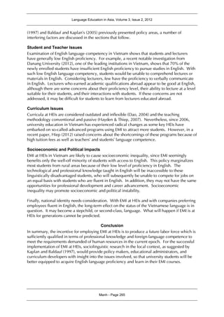 Language Education in Asia, Volume 3, Issue 2, 2012
Manh - Page 265
(1997) and Baldauf and Kaplan’s (2005) previously presented policy areas, a number of
interfering factors are discussed in the sections that follow.
Student and Teacher Issues
Examination of English language competency in Vietnam shows that students and lecturers
have generally low English proficiency. For example, a recent notable investigation from
Danang University (2012), one of the leading institutions in Vietnam, shows that 70% of the
newly enrolled students have insufficient English proficiency to pursue studies in English. With
such low English language competency, students would be unable to comprehend lectures or
materials in English. Considering lecturers, few have the proficiency to verbally communicate
in English. Lecturers who earned academic qualifications abroad appear to be good at English,
although there are some concerns about their proficiency level, their ability to lecture at a level
suitable for their students, and their interactions with students. If these concerns are not
addressed, it may be difficult for students to learn from lecturers educated abroad.
Curriculum Issues
Curricula at HEIs are considered outdated and inflexible (Dao, 2004) and the teaching
methodology conventional and passive (Hayden & Thiep, 2007). Nevertheless, since 2006,
university education in Vietnam has experienced radical changes as some key HEIs have
embarked on so-called advanced programs using EMI to attract more students. However, in a
recent paper, Hiep (2012) raised concerns about the shortcomings of these programs because of
high tuition fees as well as teachers’ and students’ language competence.
Socioeconomic and Political Impacts
EMI at HEIs in Vietnam are likely to cause socioeconomic inequality, since EMI seemingly
benefits only the well-off minority of students with access to English. This policy marginalizes
most students from rural areas because of their low level of proficiency in English. The
technological and professional knowledge taught in English will be inaccessible to these
linguistically disadvantaged students, who will subsequently be unable to compete for jobs on
an equal basis with students who are fluent in English. In addition, they may not have the same
opportunities for professional development and career advancement. Socioeconomic
inequality may promote socioeconomic and political instability.
Finally, national identity needs consideration. With EMI at HEIs and with companies preferring
employees fluent in English, the long-term effect on the status of the Vietnamese language is in
question. It may become a stepchild, or second-class, language. What will happen if EMI is at
HEIs for generations cannot be predicted.
Conclusion
In summary, the incentive for employing EMI at HEIs is to produce a future labor force which is
sufficiently qualified in terms of professional knowledge and foreign-language competence to
meet the requirements demanded of human resources in the current epoch. For the successful
implementation of EMI at HEIs, sociolinguistic research in the local context, as suggested by
Kaplan and Baldauf (1997), would provide policy makers, educational administrators, and
curriculum developers with insight into the issues involved, so that university students will be
better equipped to acquire English language proficiency and learn in their EMI courses.
 