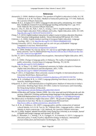 Language Education in Asia, Volume 3, Issue 2, 2012
Manh - Page 267
References
Annamalai, E. (2004). Medium of power: The question of English in education in India. In J. W.
Tollefson & A. B. M. Tsui (Eds.), Medium of instruction policies (pp. 177-194). Mahwah,
NJ: Lawrence Erlbaum Associates.
Baldauf, R. B. Jr., & Kaplan, R. B. (2005). Language-in-education policy and planning. In E. Hinkel
(Ed.), Handbook of research in second language teaching and learning (Vol. 1, pp. 1013-
1034). Mahwah, NJ: Lawrence Erlbaum Associates.
Byun, K., Chu, H., Kim, M., Park, I., Kim, S., & Jung, J. (2011). English-medium teaching in
Korean higher education: Policy debates and reality. Higher Education, 62(4), 431-449.
http://dx.doi.org/10.1007/s10734-010-9397-4
Chang, Y.-Y. (2010). English-medium instruction for subject courses in tertiary education: Reactions
from Taiwanese undergraduate students. Taiwan International ESP Journal, 2(1), 55-84.
Coleman, J. A. (2006). English-medium teaching in European higher education. Language
Teaching, 39(1), 1-14. http://dx.doi.org/10.1017/S026144480600320X
Danang University. (2012). Trình độ ngoại ngữ của sinh viên quá yếu[Students' language
competence is too low]. Retrieved from
http://dhdn.hirevietnamese.com/posts/view/226/239
Dao, N. V. (2004, October 16). Giáo dục đại học VN - một vài suy nghĩ [Higher education in Vietnam -
Some concerns]. Tuoi Tre. Retrieved from http://tuoitre.vn/Giao-duc/51862/Giao-duc-dai-
hoc-VN---mot-vai-suy-nghi.html
De Wit, H. (2011). Internationalization misconceptions. International Higher Education, 64(1),
6-7.
Gill, S. K. (2006). Change in language policy in Malaysia: The reality of implementation in
public universities. Current Issues in Language Planning, 7(1), 82-94.
http://dx.doi.org/10.2167/cilp083.0
Hayden, M., & Thiep, L. Q. (2007). Institutional autonomy for higher education in Vietnam.
Higher Education Research and Development, 26(1), 73-85.
http://dx.doi.org/10.1080/07294360601166828
Hiep, P. (2012, 23 September). More university courses in English, in internationalisation drive.
University World News. Retrieved from
http://www.universityworldnews.com/article.php?story=2012091915181783
Kaplan, R. B., & Baldauf, R. B., Jr. (1997). Language planning from theory to practice. Sydney,
Australia: Multilingual Matters.
Kirkpatrick, A. (2011). Internationalization or Englishization: Medium of instruction in today's
universities. Working Paper Series 2011/003. Centre for Governance and Citizenship,
the Hong Kong Institute of Education.
http://repository.ied.edu.hk/dspace/handle/2260.2/6224
Ministry of Education and Training, Vietnam. (2008). Dạy và học ngoại ngữ trong hệ thống giáo dục quốc dân
giai đoạn 2008-2020 [Teaching and learning foreign languages in the national education system
2008-2020] Retrieved from http://vanban.moet.gov.vn/?page=1.15&708&opt=brpage
The Observatory on Borderless Higher Education. (2007). The growth of English-medium
instruction in East Asia: The key to competitiveness? Retrieved from
http://www.obhe.ac.uk/documents/view_details?id=195
Tsui, A. B. M., & Tollefson, J. W. (2007). Language policy and the construction of national
cultural identity. In A. B. M. Tsui & J. W. Tollefson (Eds.), Language policy, culture, and
identity in Asian contexts (pp. 1-24). Mahwah, NJ: Lawrence Erlbaum Associates.
Wu, W. S. (2006). Students' attitude toward EMI: Using Chung Hua University as an example. Journal
of English and Foreign Language and Literature, 4(1), 67-84.
Zaaba, Z., Ramadan, F. I., Anning, I. N. A., Gunggut, H., & Umemoto, K. (2011). Language-in-
education policy: A study of policy adjustment strategy in Malaysia. International
Journal of Education and Information Technologies, 5(2), 157-165.
 