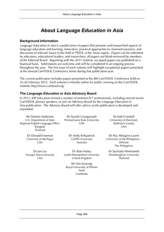 About Language Education in Asia
Page 268
About Language Education in Asia
Background Information
Language Education in Asia is a publication of papers that presents well-researched aspects of
language education and learning, innovative, practical approaches to classroom practice, and
discussion of relevant issues in the field of TESOL in the Asian region. Papers can be submitted
by educators, educational leaders, and researchers; all papers are blind-reviewed by members
of the Editorial Board. Beginning with the 2011 Volume, accepted papers are published on a
biannual basis. Submissions are welcome and will be considered in an ongoing process
throughout the year. The first issue of each volume will highlight exceptional papers presented
at the annual CamTESOL Conference Series during that publication year.
The current publication includes papers presented at the 8th CamTESOL Conference held on
25-26 February 2012. Each volume is initially online for public viewing on the CamTESOL
website: http://www.camtesol.org/
The Language Education in Asia Advisory Board
In 2011, IDP Education invited a number of eminent ELT professionals, including several recent
CamTESOL plenary speakers, to join an Advisory Board for the Language Education in
Asia publication. The Advisory Board will offer advice as the publication is developed and
expanded.
Mr Damon Anderson
U.S. Department of State
Regional English Language Office
Bangkok
Thailand
Dr Suresh Canagarajah
Pennsylvania State University
USA
Dr Jodi Crandall
University of Maryland,
Baltimore County
USA
Dr Donald Freeman
University of Michigan
USA
Dr Andy Kirkpatrick
Griffith University
Australia
Dr Ma. Milagros Laurel
University of the Philippines –
Diliman
The Philippines
Dr Jun Liu
Georgia State University
USA
Dr Alan Maley
Leeds Metropolitan University
United Kingdom
Dr Suchada Nimmannit
Chulalongkorn University
Thailand
Mr Om Soryong
Royal University of Phnom
Penh
Cambodia
 