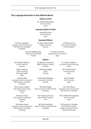 About Language Education in Asia
Page 269
The Language Education in Asia Editorial Board
Editor-in-Chief
Dr. Richmond Stroupe
Soka University
Japan
Assistant Editor-in-Chief
Ms Kelly Kimura
Soka University
Japan
Assistant Editors
Mr Chea Kagnarith
Australian Centre for Education
IDP Education Cambodia
Cambodia
Dr Ben Fenton-Smith
Griffith University
Australia
Ms Deborah Sin
Educational Consultant
United Kingdom
Mr John Middlecamp
Educational Consultant
Canada
Ms Alice Svendson
Jumonji Women’s University
Japan
Editors
Mr William Alderton
Curtin University
Australia
Ms Rheanne Anderson
RMIT University Vietnam
Vietnam
Dr Tatiana Anikeeva
Far Eastern Federal University
Russia
Yohey Arakawa
Tokyo University
of Foreign Studies
Japan
Ms Marion Bagot
NEAS
Australia
Mr Kristofer Bayne
Seisen University
Japan
Ms Juliet Bell
Australian Centre for Education
IDP Education Cambodia
Cambodia
Ms Brenda Billingsley
Macquarie University
Australia
Ms Ann Butler
Keio University
Japan
Ms Victoria Cardone
Educational and Training
Consultant
USA
Mr Chan Sophal
Royal University of Phnom Penh
Cambodia
Mr Chea Theara
Australian Centre for Education
IDP Education Cambodia
Mr Kevin Cleary
Tokyo Medical and Dental
University
Japan
Mr Gregory Converse
Educational Consultant
USA
Mr D. Malcolm Daugherty
Soka University
Japan
Ms Meena David
Australian Centre for Education
IDP Education Cambodia
Cambodia
Mr Dek Sovannthea
Royal University of Phnom Penh
Cambodia
Dr Nicholas J. Dimmitt
The Petroleum Institute
College of Arts and Sciences
United Arab Emirates
 
