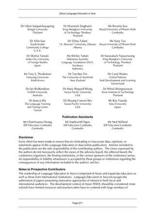 About Language Education in Asia
Page 271
Dr Ubon Sanpatchayapong
Rangsit University
Thailand
Dr Wareesiri Singhasiri
King Mongkut's University
of Technology Thonburi
Thailand
Ms Boramy Sou
Royal University of Phnom Penh
Cambodia
Dr Yilin Sun
South Seattle
Community College
U.S.A.
Dr Vilma Tafani
“A. Xhuvani” University, Elbasan
Albania
Ms Nary Tao
Royal University of Phnom Penh
Cambodia
Dr Donna Tatsuki
Kobe City University
of Foreign Studies
Japan
Ms Shirley Tatton
Indonesia Australia
Language Foundation (IALF),
Surabaya
Indonesia
Dr Saowaluck Tepsuriwong
King Mongkut's University
of Technology Thonburi
Thailand
Mr Tory S. Thorkelson
Hanyang University
South Korea
Dr Tan Bee Tin
The University of Auckland
New Zealand
Dr Carol Waites
United Nations
Staff Development and Learning
Switzerland
Dr Ian Walkinshaw
Griffith University
Australia
Dr Mary Shepard Wong
Azusa Pacific University
USA
Dr Winai Wongsurawat
Asian Institute of Technology
Thailand
Dr Jessica Wu
The Language Training
and Testing Center
Taiwan
Dr Shuang Frances Wu
Azusa Pacific University
USA
Mr Ray Yasuda
Soka University
Japan
Publication Assistants
Mr ChanVeasna Heang
IDP Education Cambodia
Cambodia
Mr Sophearith Ngov
IDP Education Cambodia
Cambodia
Mr Neil Wilford
IDP Education Cambodia
Cambodia
Disclaimer
Every effort has been made to ensure that no misleading or inaccurate data, opinions, or
statements appear in the Language Education in Asia online publication. Articles included in
the publication are the sole responsibility of the contributing authors. The views expressed by
the authors do not necessarily reflect the views of the advisory board, the editorial board, the
conference organizers, the hosting institutions, or the various sponsors of the conference series;
no responsibility or liability whatsoever is accepted by these groups or institutions regarding the
consequences of any information included in the authors’ articles.
Notes to Prospective Contributors
The readership of Language Education in Asia is comprised of Asian and expatriate educators as
well as those from international institutions. Language Education in Asia encourages the
submission of papers presenting innovative approaches of interest to both local and
international audiences. The development context of Asian TESOL should be considered; most
schools have limited resources and teachers often have to contend with large numbers of
 