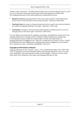 About Language Education in Asia
Page 272
students in their classrooms. The Editorial Board takes into account the regional context as well
as areas of interest for international participants when selecting papers for publication.
The Language Education in Asia online publication includes three sections:
• Research highlighting ongoing projects in the Asian region, based on and emphasising a
practical focus in the discussion and conclusion sections. Maximum 5,000 words.
• Teaching Practice focusing on classroom-based and action research more directly related to
the realities of language teaching in the region. Maximum 3,500 words.
• Commentary focusing on well-researched, balanced reports and discussions of current or
emerging issues in the Asian region. Maximum 2,000 words.
For more details concerning specific guidelines, formatting, and submission, please refer to the
Language Education in Asia page on the CamTESOL website at http://www.camtesol.org/
For any questions, please contact the Assistant Editor-in-Chief, Ms. Kelly Kimura, at
language.education.in.asia@gmail.com. Papers for consideration for Volume 4, Issue 1 should
be submitted to Mr. John Middlecamp at language.education.in.asia@gmail.com by 8 March
2013, and those for Issue 2 should be submitted by 7 June 2013.
Copyright and Permission to Reprint
Language Education in Asia, Volume 3, Issue 2, 2012, published December 2012, ISSN 1838-
7365, is copyright 2012 by the individual authors and Language Education in Asia. You may
copy, redistribute, and create derivative works from these papers. However, all such works
must clearly show attribution to the author and Language Education in Asia.
 